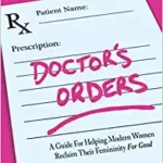 خرید و دانلود نسخه کامل کتاب Doctor’s Order’s: A Guide for Helping Modern Women Reclaim Their Femininity for Good –  +  PDF